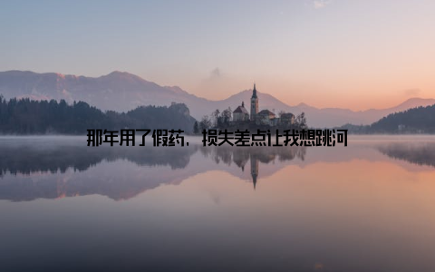 那年用了假药, 损失差点让我想跳河