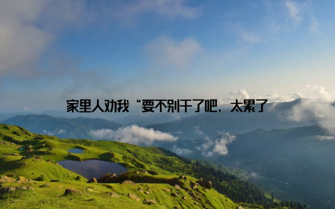 家里人劝我“要不别干了吧, 太累了