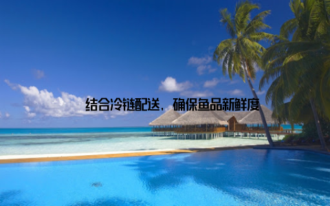 – 结合冷链配送, 确保鱼品新鲜度