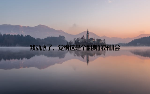 我动心了, 觉得这是个翻身的好机会