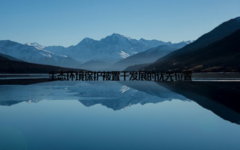 生态环境保护被置于发展的优先位置