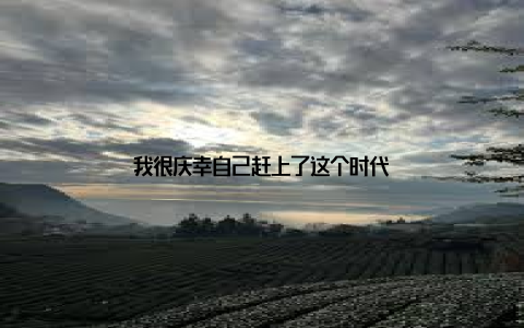 我很庆幸自己赶上了这个时代